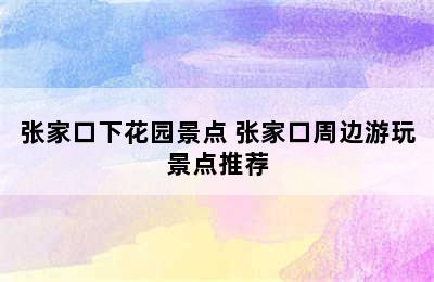 张家口下花园景点 张家口周边游玩景点推荐